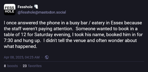 A confession on Mastodon posted by Fesshole that reads, "I once answered the phone in a busy bar / eatery in Essex because the staff weren't paying attention.  Someone wanted to book in a table of 12 for Saturday evening, I took his name, booked him in for 7:30 and hung up.  I didn't tell the venue and often wonder about what happened."
