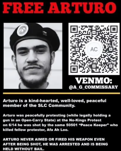 FREE ARTURO Venmo: @ A_G_COMMISSARY (black and white headshot of Arturo smiling in a beret)  Arturo is a kind-hearted, well-loved, peaceful member of the SLC Community.  Arturo was peacefully protesting (while legally holding a gun in an Open-Carry State) at the No-Kings Protest on 6/14 he was shot by the same 50501 "Peace Keeper" who killed fellow protestor, Afa Ah Loo.   ARTURO NEVER AIMED OR FIRED HIS WEAPON EVEN AFTER BEING SHOT. HE WAS ARRESTED AND IS BEING HELD WITHOUT BAIL.