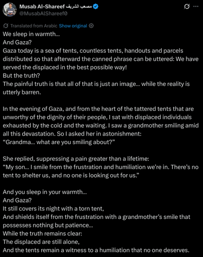We sleep in warmth…
And Gaza?
Gaza today is a sea of tents, countless tents, handouts and parcels distributed so that afterward the canned phrase can be uttered: We have served the displaced in the best possible way!
But the truth?
The painful truth is that all of that is just an image… while the reality is utterly barren.

In the evening of Gaza, and from the heart of the tattered tents that are unworthy of the dignity of their people, I sat with displaced individuals exhausted by the cold and the waiting. I saw a grandmother smiling amid all this devastation. So I asked her in astonishment:
“Grandma… what are you smiling about?”

She replied, suppressing a pain greater than a lifetime:
“My son… I smile from the frustration and humiliation we’re in. There’s no tent to shelter us, and no one is looking out for us.”

And you sleep in your warmth…
And Gaza?
It still covers its night with a torn tent,
And shields itself from the frustration with a grandmother’s smile that possesses nothing but patience…
While the truth remains clear:
The displaced are still alone,
And the tents remain a witness to a humiliation that no one deserves.