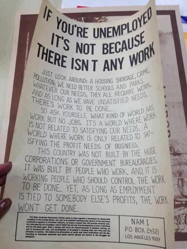 If you're unemployed, it's not because there isn't any work. Just look around: a housing shortage, crime, pollution; we need better schools and parks. Whatever our needs, they all require work, and as long as we have unsatisfied needs, there's work to be done. So ask yourself, what kind of world has work but no jobs. It's a world where work is not related to satisfying our needs. A world where work is only related to satisfying the profit needs of business. This country was not built by the huge corporations or government bureaucracies. It was built by people who work. And, it is working people who should control the work to be done. Yet, as long as employment is tied to somebody else's profits, the work won't get done.