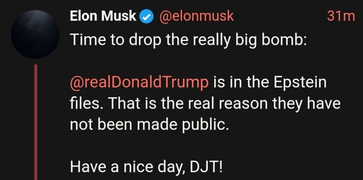 Elon Musk tweet with the following text:

Time to drop the really big bomb:

@realDonaldTrump is in the Epstein files. That is the real reason they have not been made public.

Have a nice day, DJT!