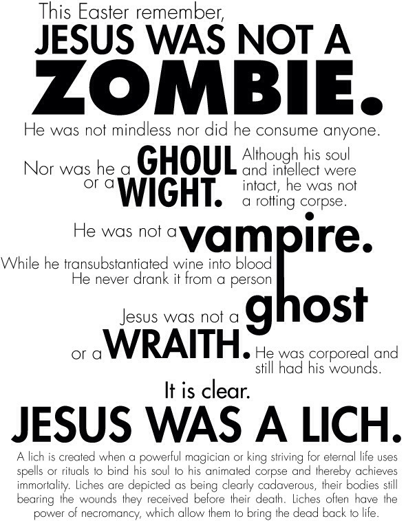 meme that contains the words: This Easter remember, JESUS WAS NOT A ZOMBIE. He was not mindless nor did he consume anyone. Nor was he a GHOUL or a WIGHT. Although his soul and intellect were intact, he was not a rotting corpse. He was not Vampire. While he transubstantiated wine into blood He never drank it from a person Jesus was not a ghost or a WRAITH. He was corporeal and still had his wounds. It is clear. JESUS WAS A LICH. A lich is created when a powerful magician or king striving for eternal life uses spells or rituals to bind his soul to his animated corpse and thereby achieves immortality. Liches are depicted as being clearly cadaverous, their bodies still bearing the wounds they received before their death. Liches often have the power of necromancy, which allow them to bring the dead back to life.